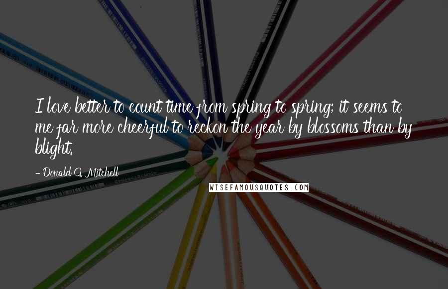 Donald G. Mitchell quotes: I love better to count time from spring to spring; it seems to me far more cheerful to reckon the year by blossoms than by blight. Donald G. Mitchell quotes: I love better to count time from spring to spring; it seems to me far more cheerful to reckon the year by blossoms than by blight.