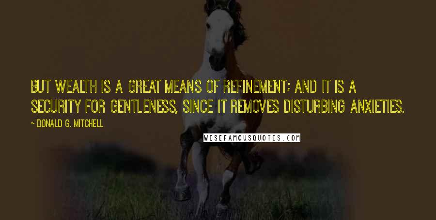 Donald G. Mitchell quotes: But wealth is a great means of refinement; and it is a security for gentleness, since it removes disturbing anxieties. Donald G. Mitchell quotes: But wealth is a great means of refinement; and it is a security for gentleness, since it removes disturbing anxieties.