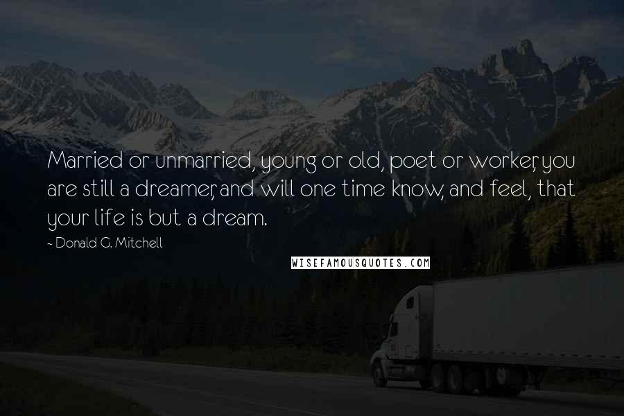 Donald G. Mitchell quotes: Married or unmarried, young or old, poet or worker, you are still a dreamer, and will one time know, and feel, that your life is but a dream. Donald G. Mitchell quotes: Married or unmarried, young or old, poet or worker, you are still a dreamer, and will one time know, and feel, that your life is but a dream.