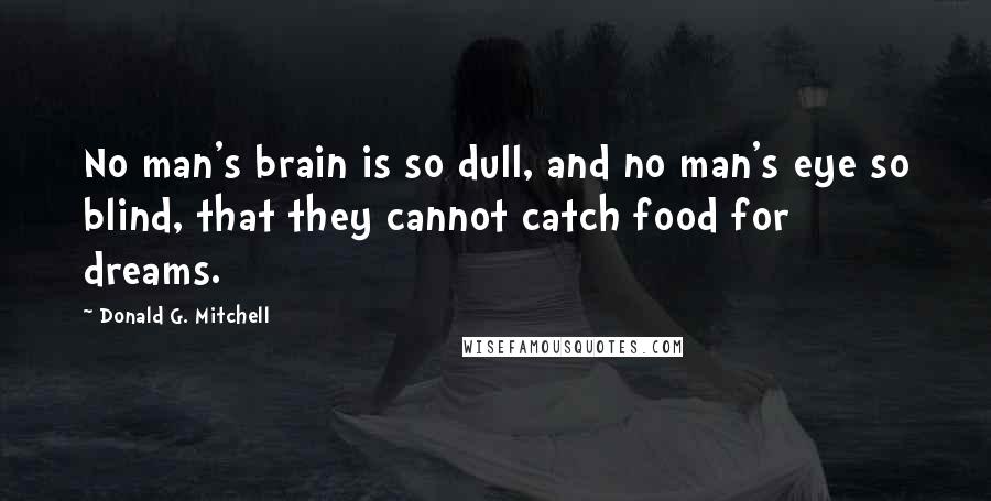 Donald G. Mitchell quotes: No man's brain is so dull, and no man's eye so blind, that they cannot catch food for dreams.