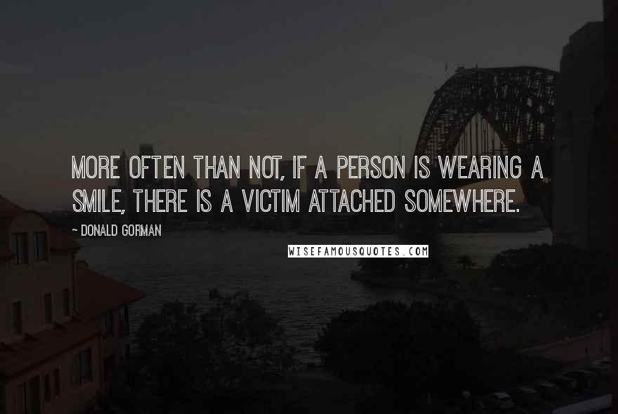 Donald Gorman quotes: More often than not, if a person is wearing a smile, there is a victim attached somewhere. Donald Gorman quotes: More often than not, if a person is wearing a smile, there is a victim attached somewhere.