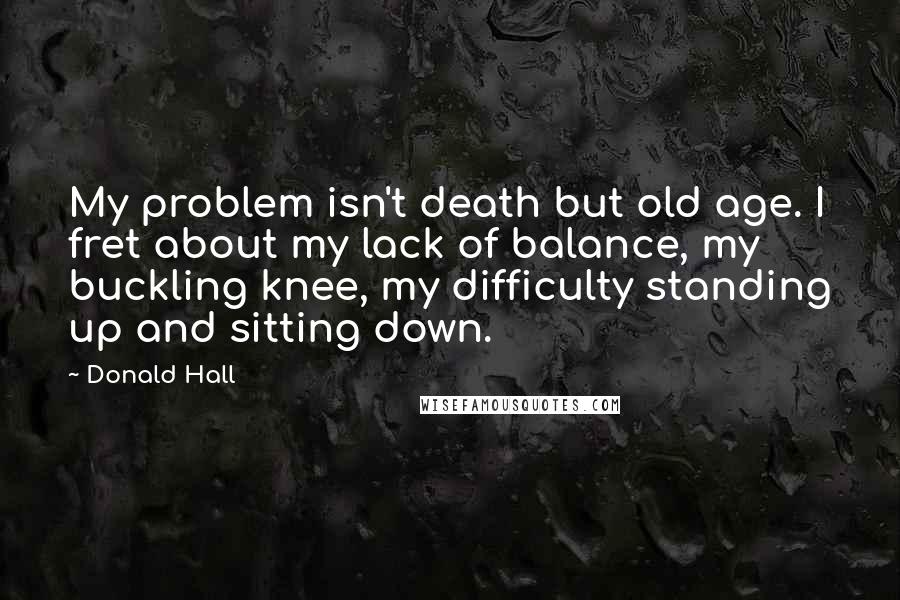 Donald Hall quotes: My problem isn't death but old age. I fret about my lack of balance, my buckling knee, my difficulty standing up and sitting down.