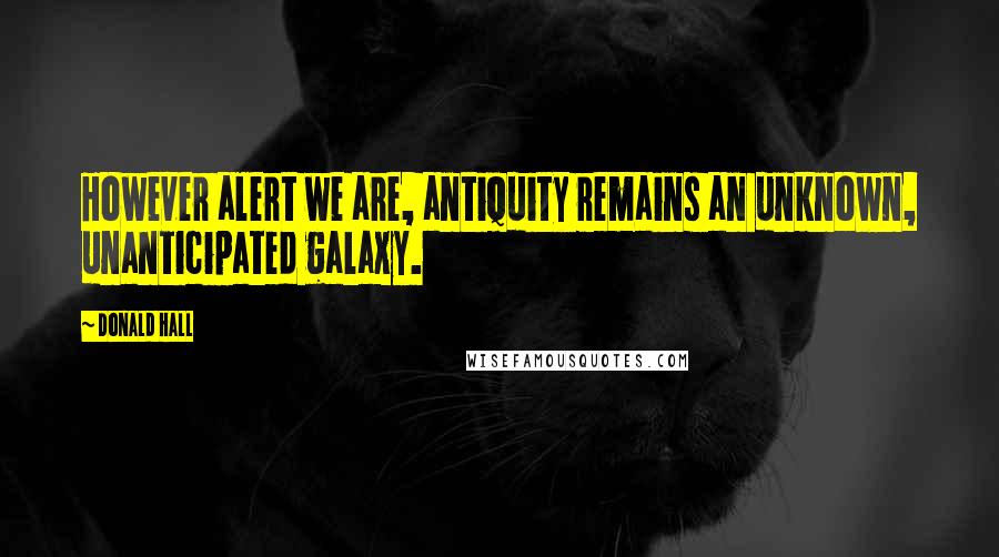 Donald Hall quotes: However alert we are, antiquity remains an unknown, unanticipated galaxy.