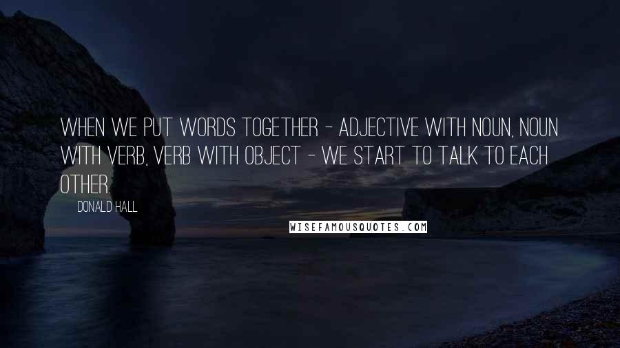 Donald Hall quotes: When we put words together - adjective with noun, noun with verb, verb with object - we start to talk to each other.