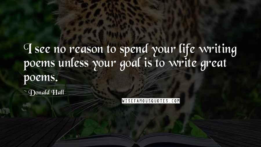 Donald Hall quotes: I see no reason to spend your life writing poems unless your goal is to write great poems.