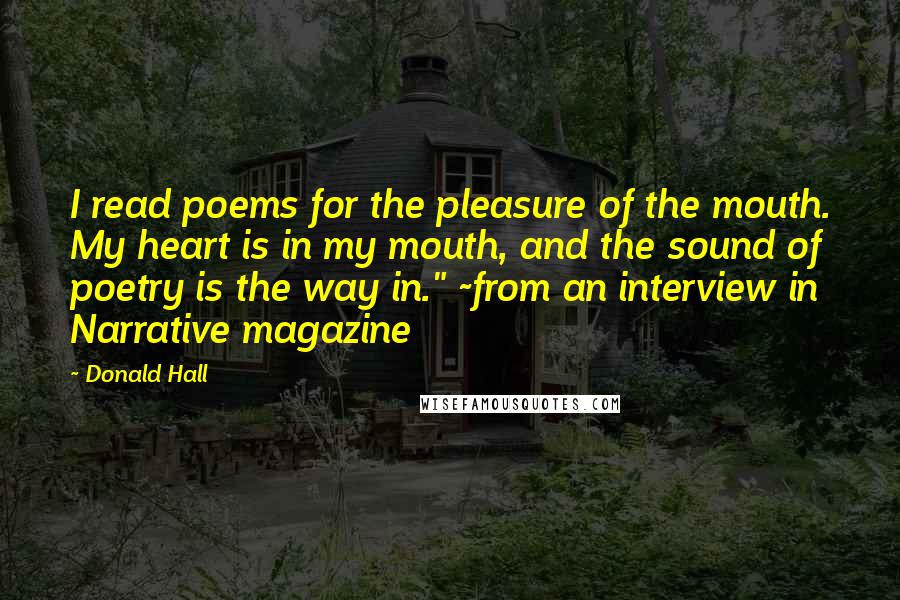 Donald Hall quotes: I read poems for the pleasure of the mouth. My heart is in my mouth, and the sound of poetry is the way in." ~from an interview in Narrative magazine