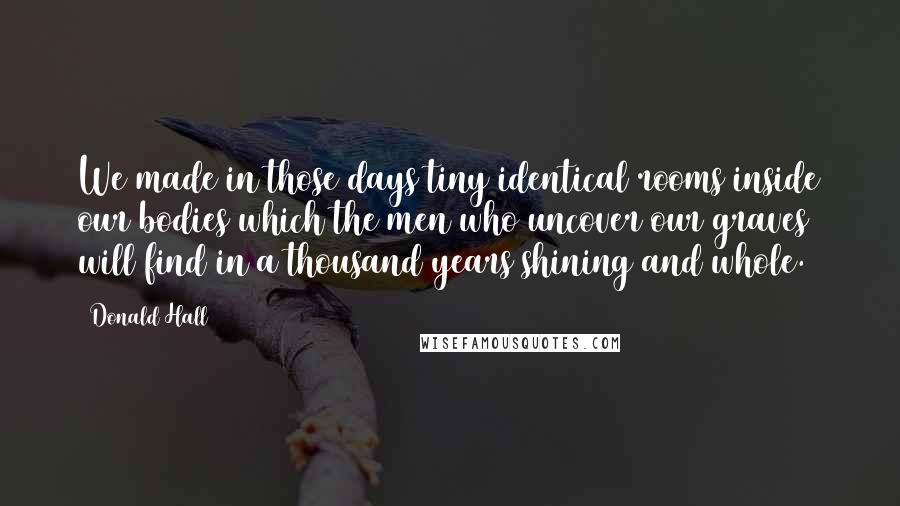 Donald Hall quotes: We made in those days tiny identical rooms inside our bodies which the men who uncover our graves will find in a thousand years shining and whole.