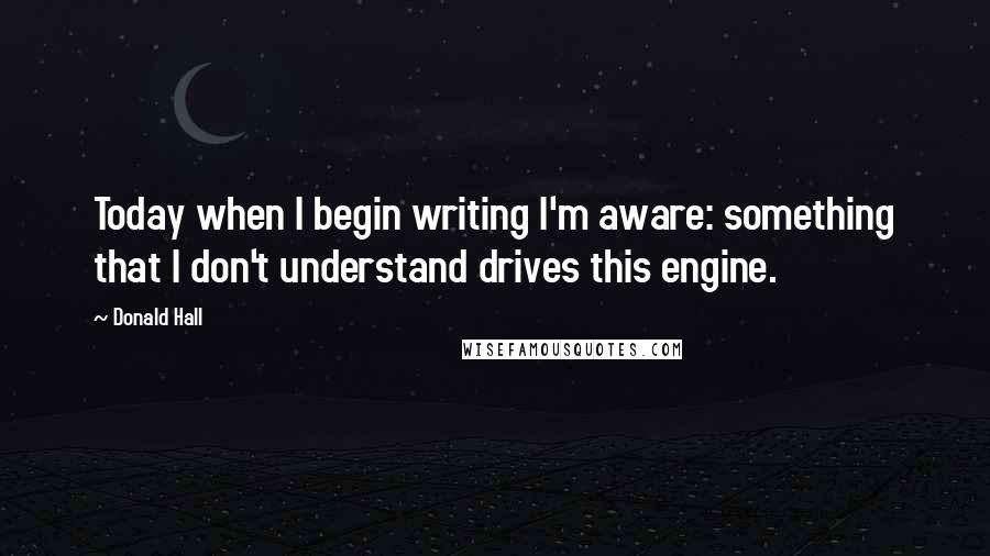 Donald Hall quotes: Today when I begin writing I'm aware: something that I don't understand drives this engine.