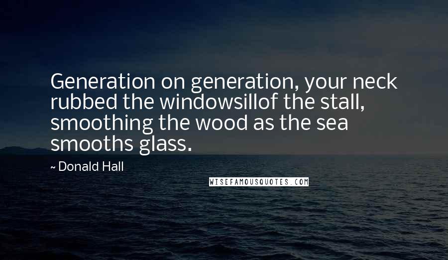 Donald Hall quotes: Generation on generation, your neck rubbed the windowsillof the stall, smoothing the wood as the sea smooths glass.
