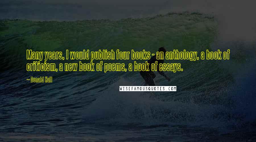 Donald Hall quotes: Many years, I would publish four books - an anthology, a book of criticism, a new book of poems, a book of essays.