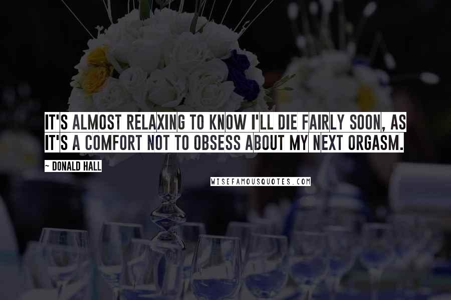 Donald Hall quotes: It's almost relaxing to know I'll die fairly soon, as it's a comfort not to obsess about my next orgasm. Donald Hall quotes: It's almost relaxing to know I'll die fairly soon, as it's a comfort not to obsess about my next orgasm.