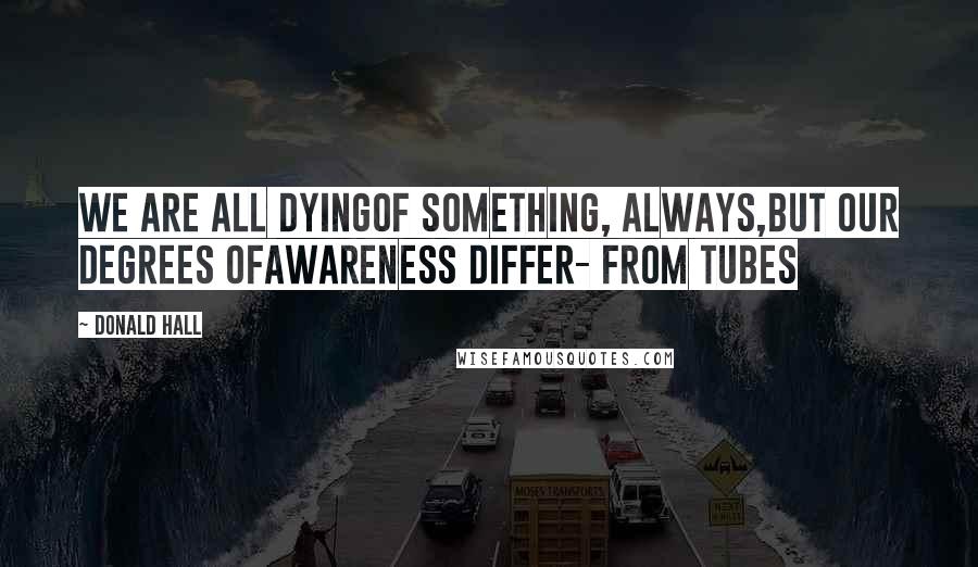 Donald Hall quotes: We are all dyingof something, always,but our degrees ofawareness differ- from Tubes