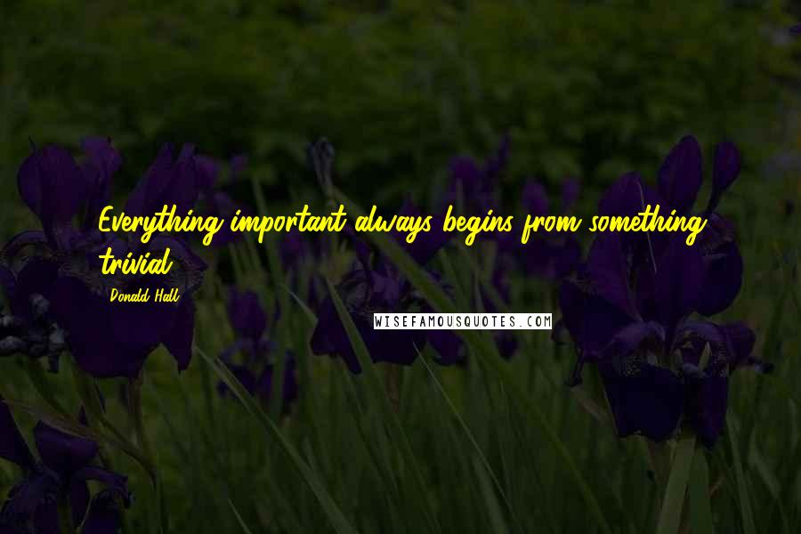 Donald Hall quotes: Everything important always begins from something trivial.