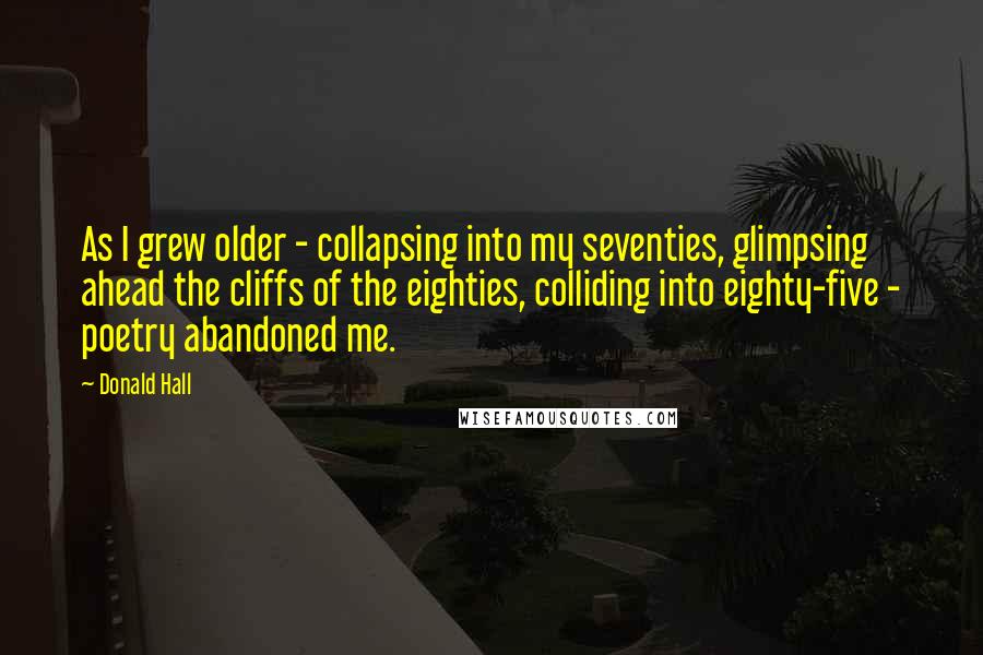 Donald Hall quotes: As I grew older - collapsing into my seventies, glimpsing ahead the cliffs of the eighties, colliding into eighty-five - poetry abandoned me.