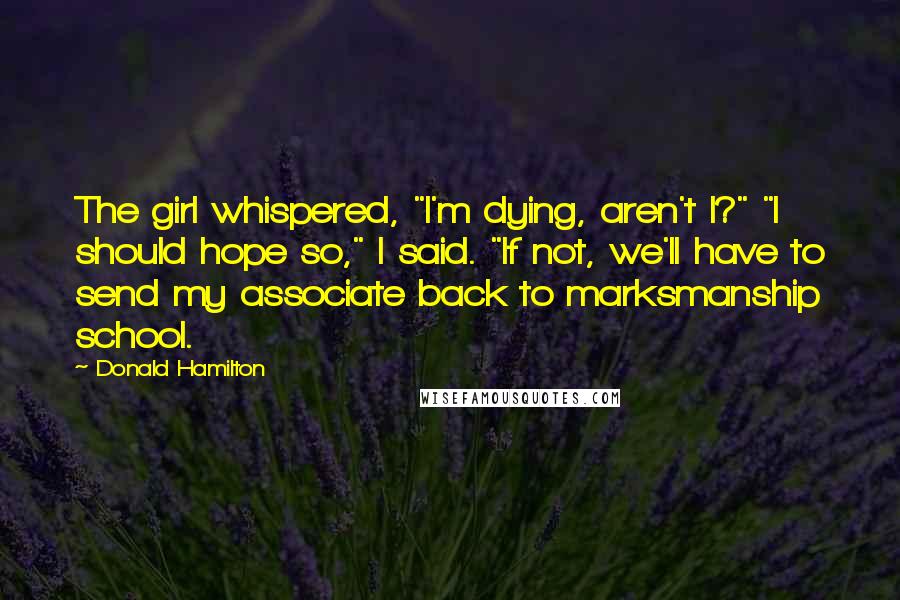 Donald Hamilton quotes: The girl whispered, "I'm dying, aren't I?" "I should hope so," I said. "If not, we'll have to send my associate back to marksmanship school.