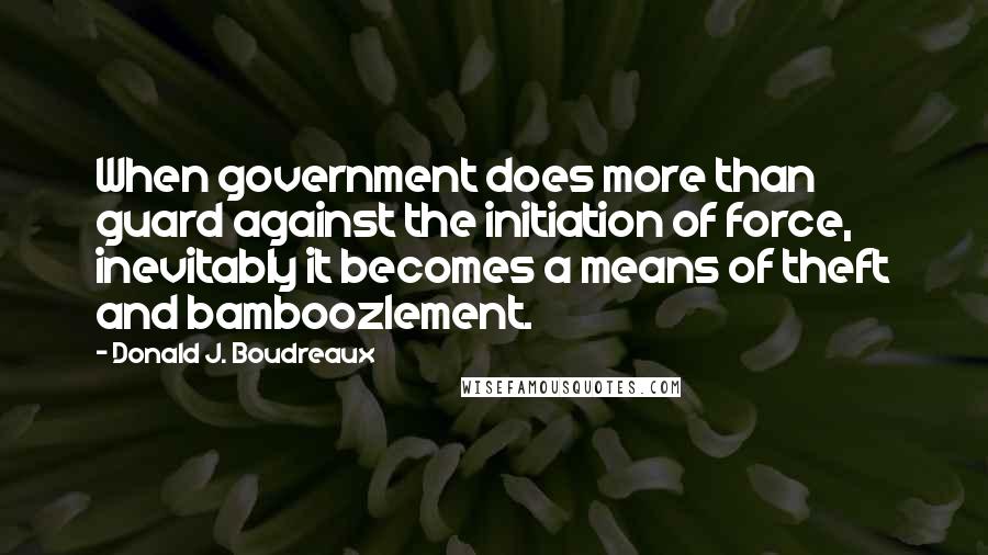 Donald J. Boudreaux quotes: When government does more than guard against the initiation of force, inevitably it becomes a means of theft and bamboozlement.