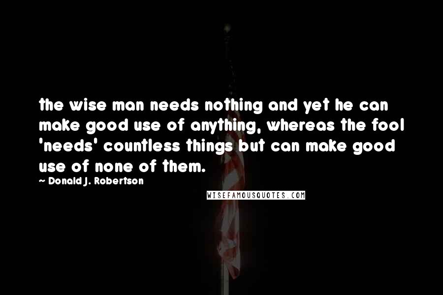 Donald J. Robertson quotes: the wise man needs nothing and yet he can make good use of anything, whereas the fool 'needs' countless things but can make good use of none of them.