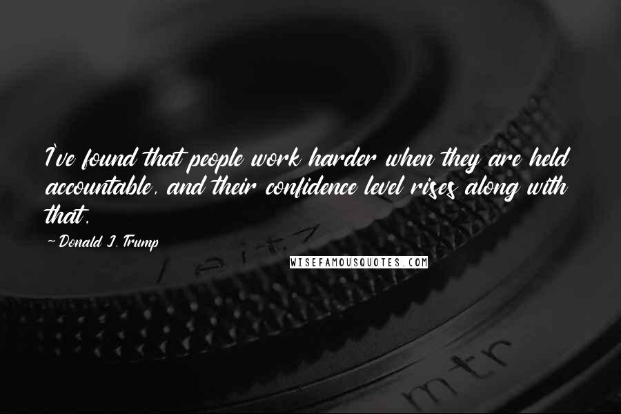 Donald J. Trump quotes: I've found that people work harder when they are held accountable, and their confidence level rises along with that. Donald J. Trump quotes: I've found that people work harder when they are held accountable, and their confidence level rises along with that.
