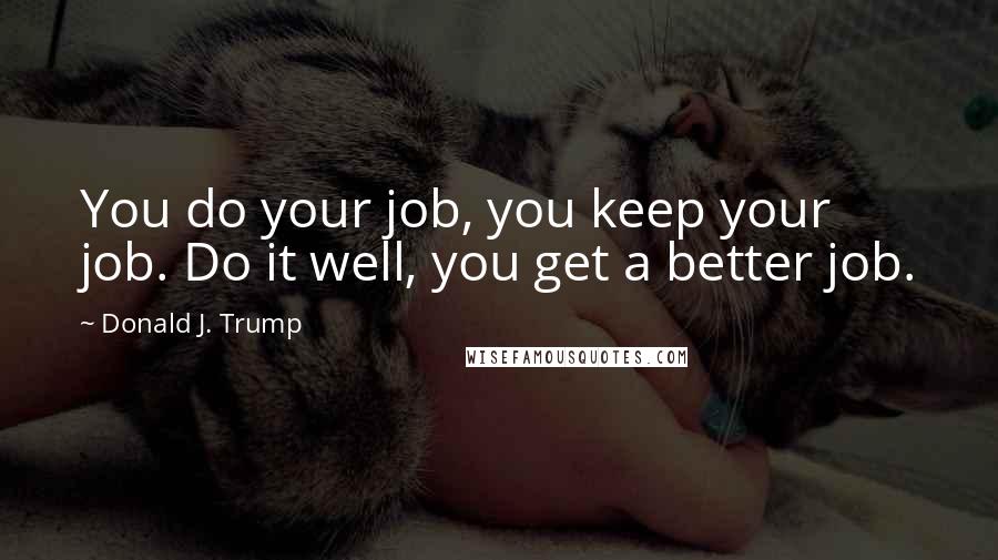 Donald J. Trump quotes: You do your job, you keep your job. Do it well, you get a better job.