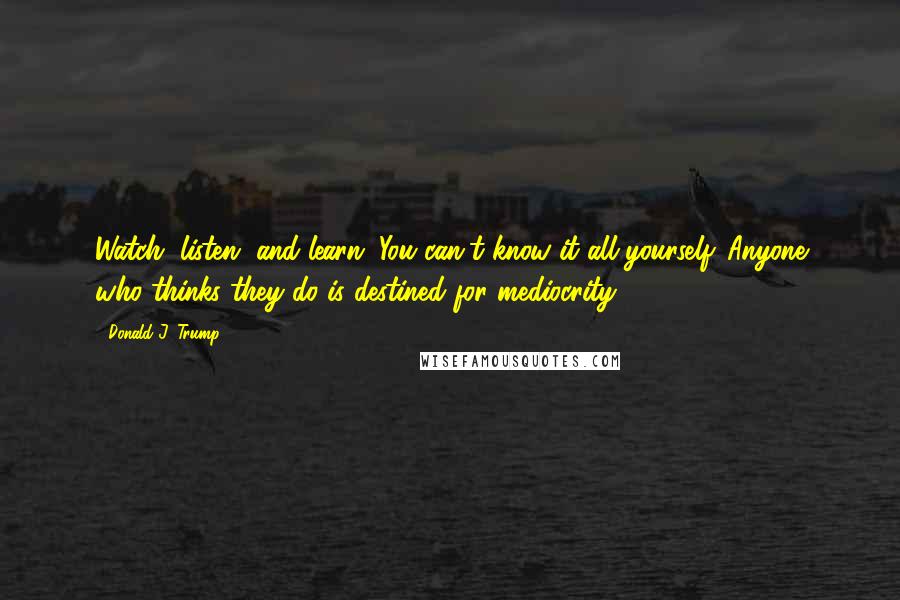 Donald J. Trump quotes: Watch, listen, and learn. You can't know it all yourself. Anyone who thinks they do is destined for mediocrity. Donald J. Trump quotes: Watch, listen, and learn. You can't know it all yourself. Anyone who thinks they do is destined for mediocrity.