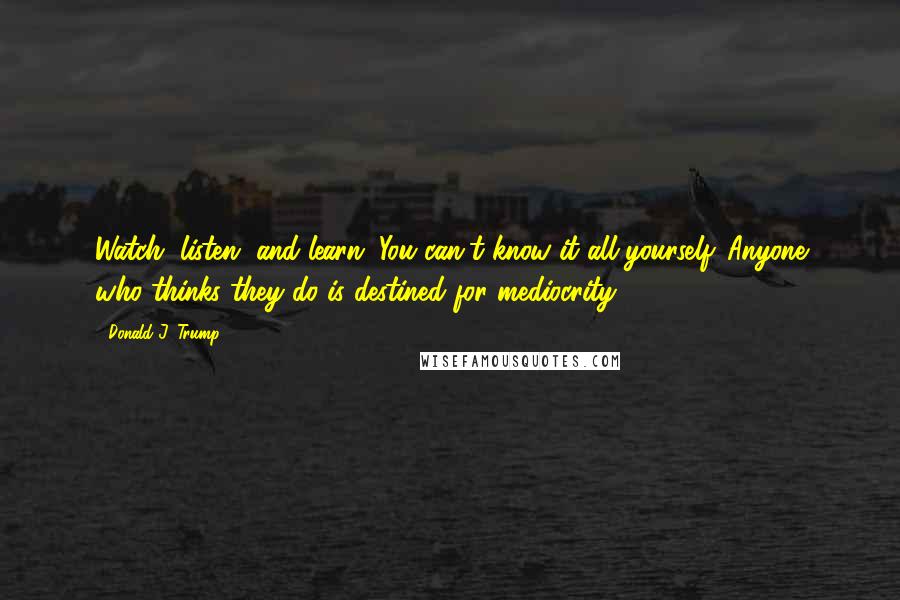 Donald J. Trump quotes: Watch, listen, and learn. You can't know it all yourself. Anyone who thinks they do is destined for mediocrity.