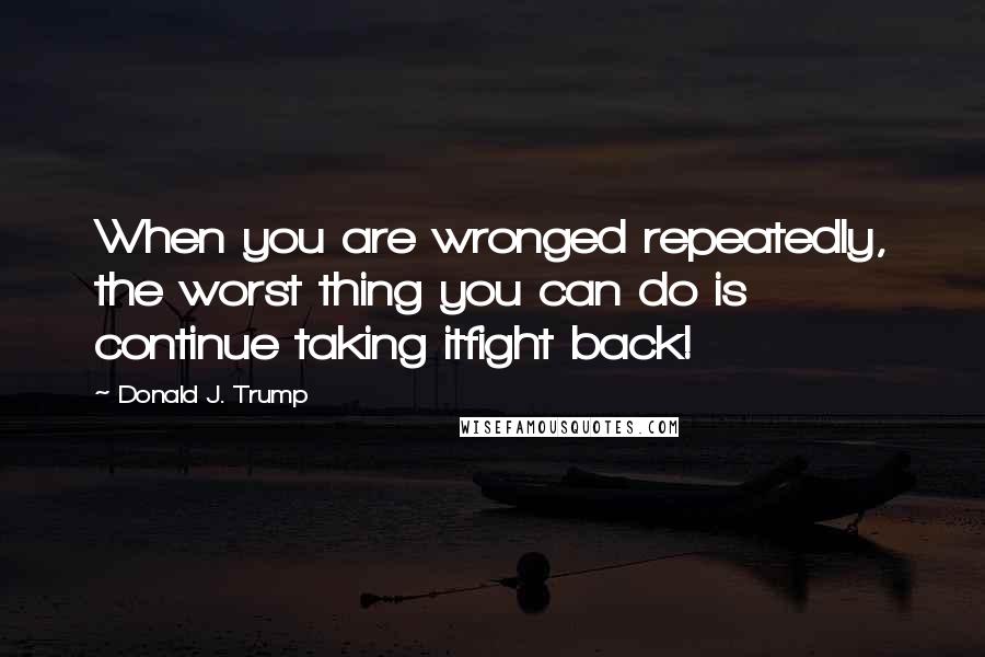 Donald J. Trump quotes: When you are wronged repeatedly, the worst thing you can do is continue taking itfight back!