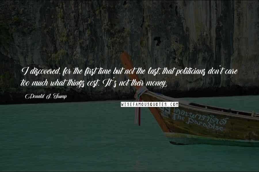 Donald J. Trump quotes: I discovered, for the first time but not the last, that politicians don't care too much what things cost. It's not their money. Donald J. Trump quotes: I discovered, for the first time but not the last, that politicians don't care too much what things cost. It's not their money.