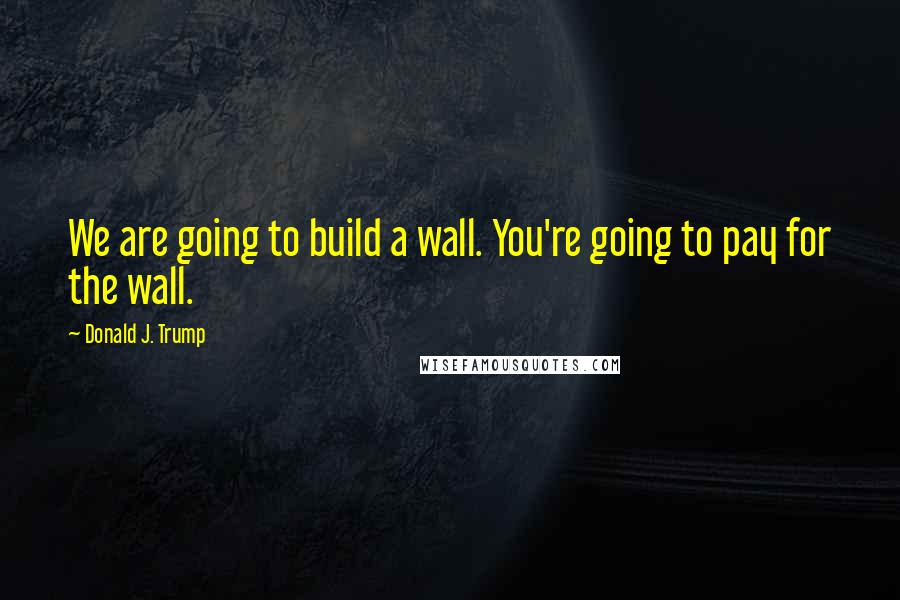 Donald J. Trump quotes: We are going to build a wall. You're going to pay for the wall.