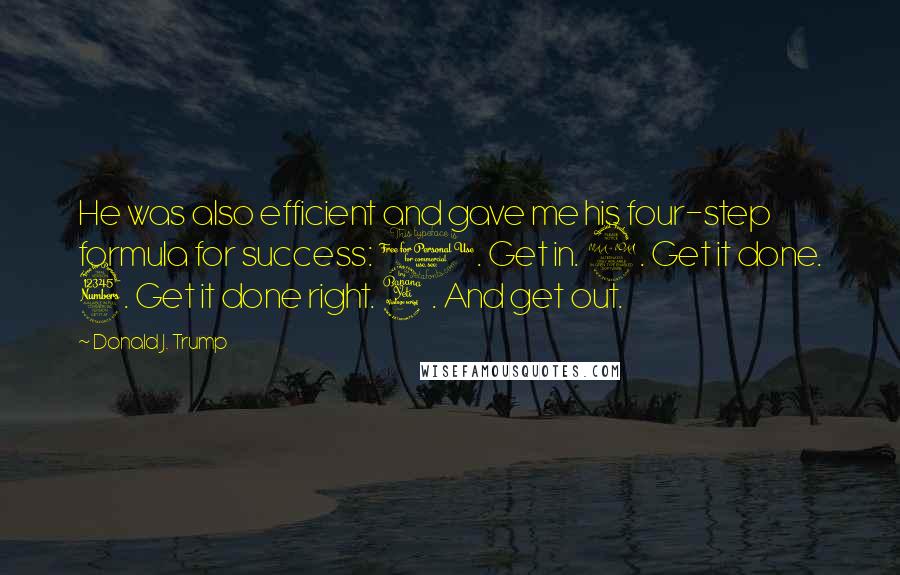 Donald J. Trump quotes: He was also efficient and gave me his four-step formula for success: 1. Get in. 2. Get it done. 3. Get it done right. 4. And get out. Donald J. Trump quotes: He was also efficient and gave me his four-step formula for success: 1. Get in. 2. Get it done. 3. Get it done right. 4. And get out.