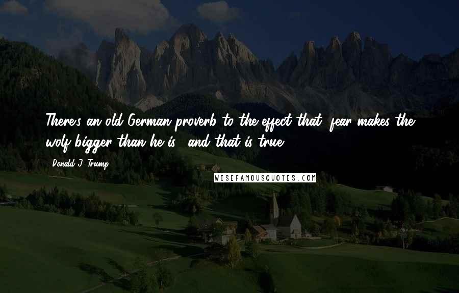 Donald J. Trump quotes: There's an old German proverb to the effect that "fear makes the wolf bigger than he is," and that is true. Donald J. Trump quotes: There's an old German proverb to the effect that "fear makes the wolf bigger than he is," and that is true.