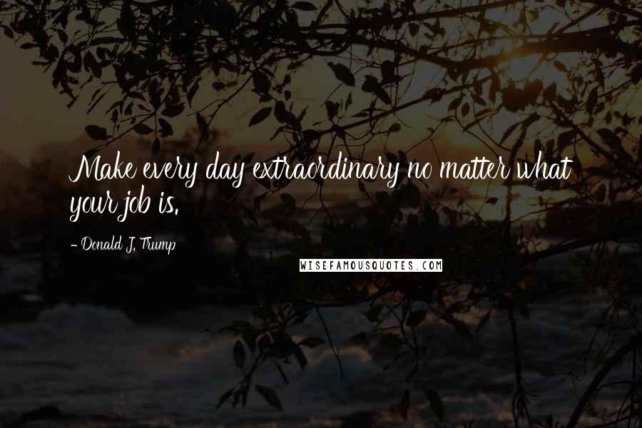 Donald J. Trump quotes: Make every day extraordinary no matter what your job is.