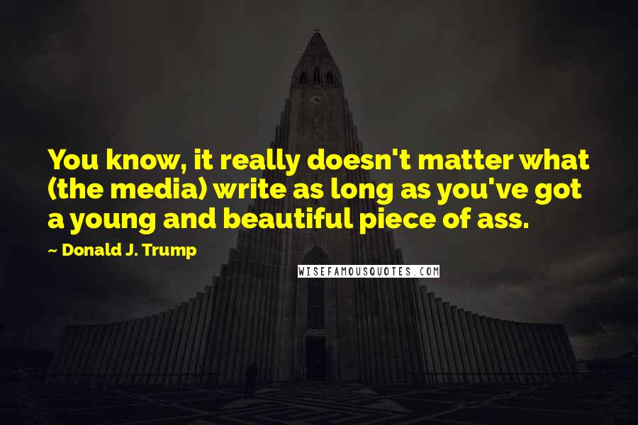 Donald J. Trump quotes: You know, it really doesn't matter what (the media) write as long as you've got a young and beautiful piece of ass. Donald J. Trump quotes: You know, it really doesn't matter what (the media) write as long as you've got a young and beautiful piece of ass.