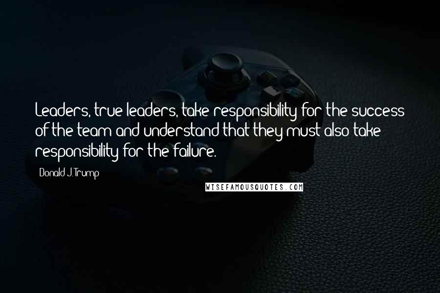 Donald J. Trump quotes: Leaders, true leaders, take responsibility for the success of the team and understand that they must also take responsibility for the failure. Donald J. Trump quotes: Leaders, true leaders, take responsibility for the success of the team and understand that they must also take responsibility for the failure.