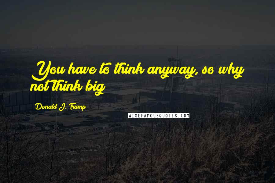 Donald J. Trump quotes: You have to think anyway, so why not think big?