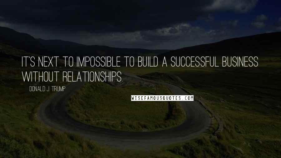 Donald J. Trump quotes: It's next to impossible to build a successful business without relationships.
