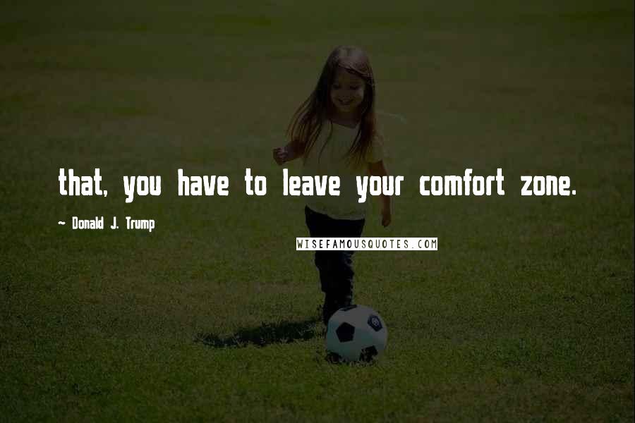 Donald J. Trump quotes: that, you have to leave your comfort zone.