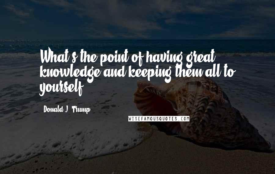 Donald J. Trump quotes: What's the point of having great knowledge and keeping them all to yourself?