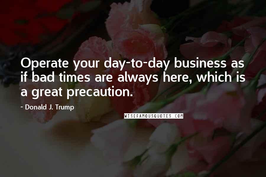 Donald J. Trump quotes: Operate your day-to-day business as if bad times are always here, which is a great precaution.
