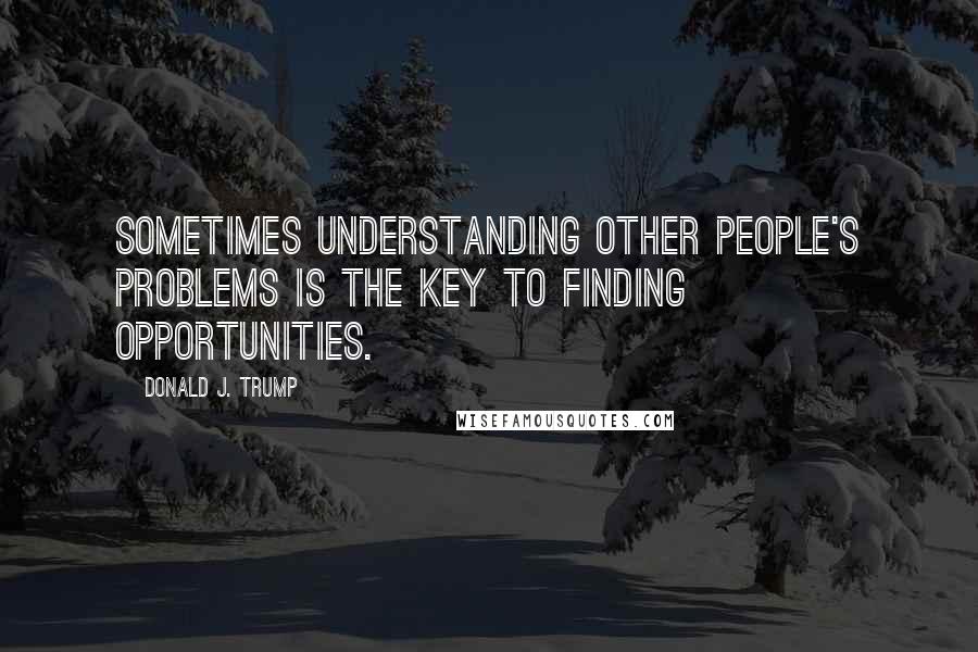 Donald J. Trump quotes: Sometimes understanding other people's problems is the key to finding opportunities.