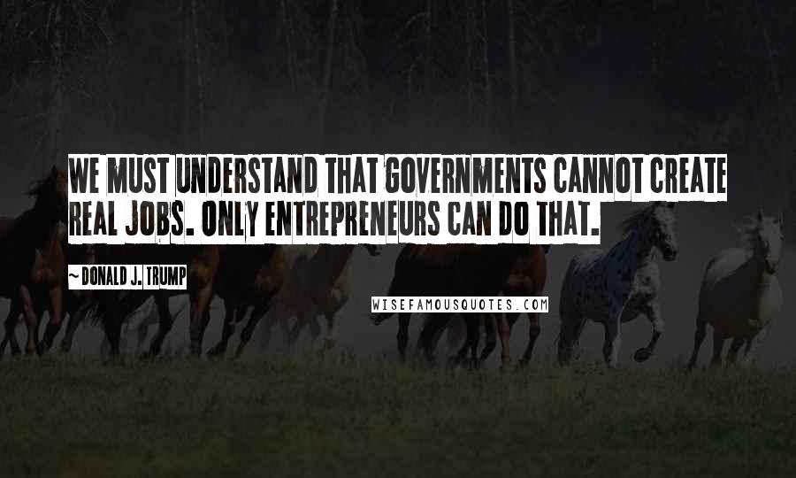 Donald J. Trump quotes: We must understand that governments cannot create real jobs. Only entrepreneurs can do that.