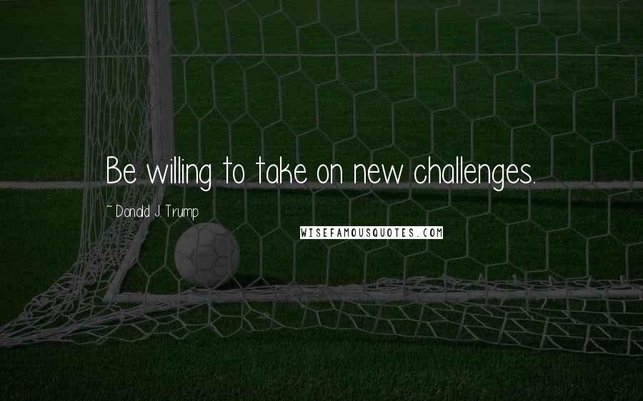 Donald J. Trump quotes: Be willing to take on new challenges.