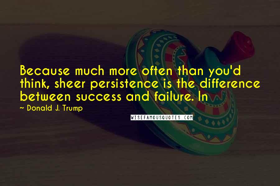 Donald J. Trump quotes: Because much more often than you'd think, sheer persistence is the difference between success and failure. In