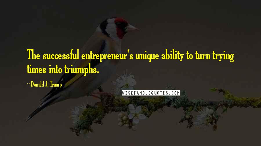 Donald J. Trump quotes: The successful entrepreneur's unique ability to turn trying times into triumphs.