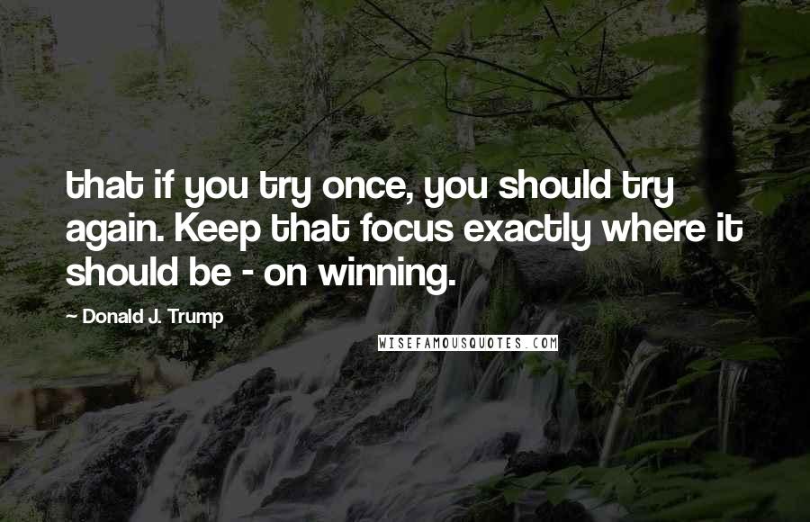 Donald J. Trump quotes: that if you try once, you should try again. Keep that focus exactly where it should be - on winning.