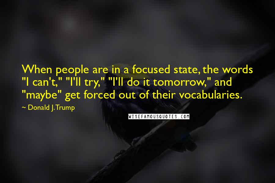 Donald J. Trump quotes: When people are in a focused state, the words "I can't," "I'll try," "I'll do it tomorrow," and "maybe" get forced out of their vocabularies.