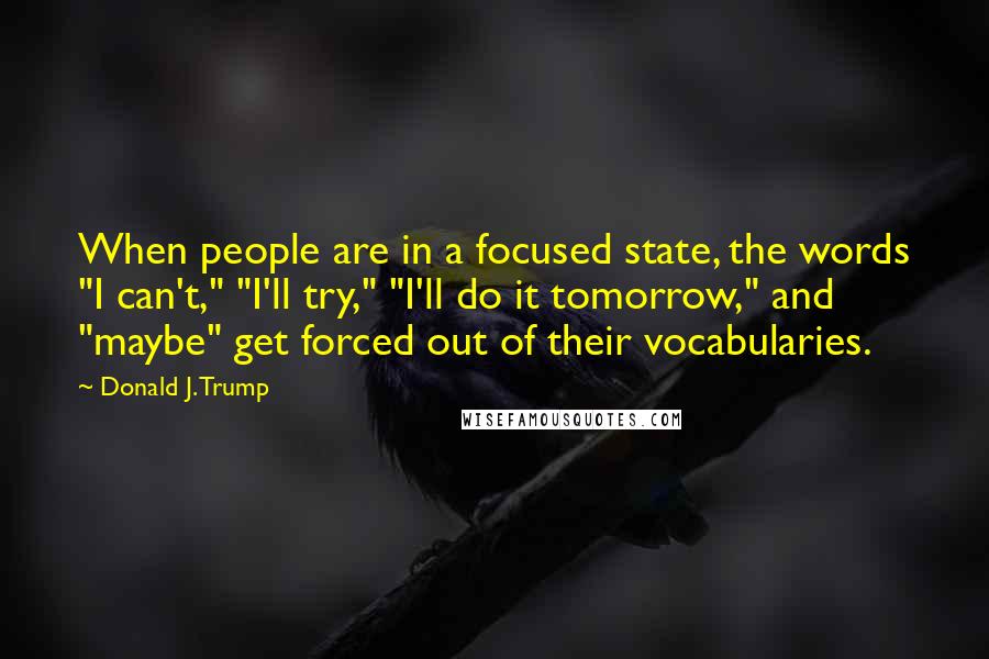 Donald J. Trump quotes: When people are in a focused state, the words "I can't," "I'll try," "I'll do it tomorrow," and "maybe" get forced out of their vocabularies. Donald J. Trump quotes: When people are in a focused state, the words "I can't," "I'll try," "I'll do it tomorrow," and "maybe" get forced out of their vocabularies.