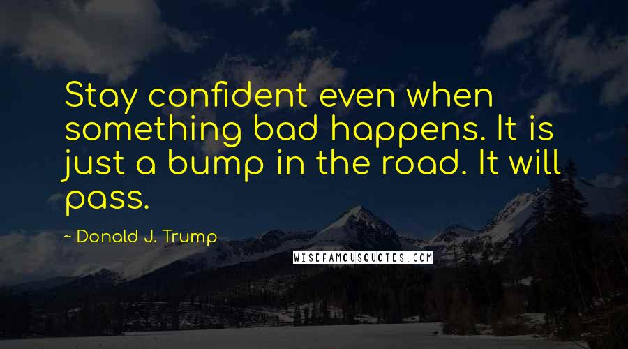 Donald J. Trump quotes: Stay confident even when something bad happens. It is just a bump in the road. It will pass.