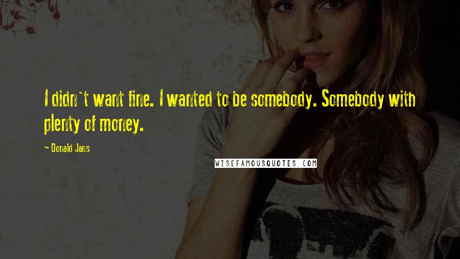 Donald Jans quotes: I didn't want fine. I wanted to be somebody. Somebody with plenty of money.