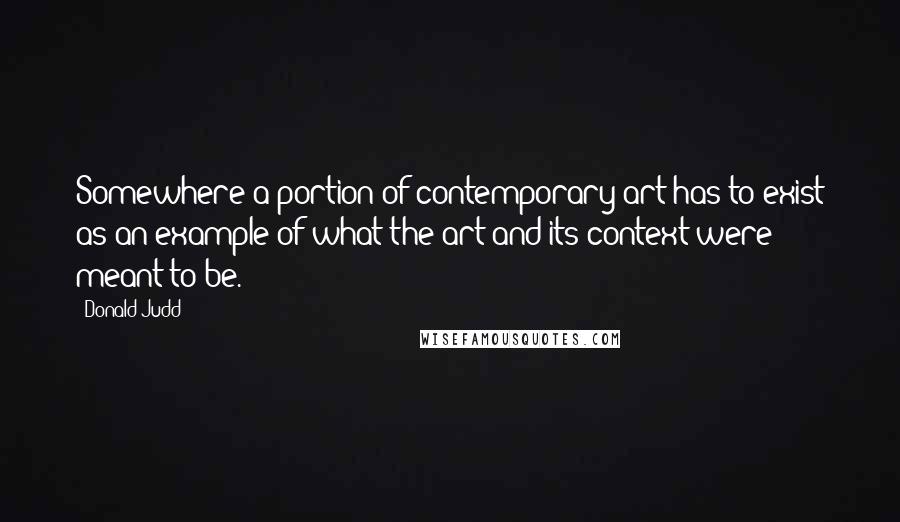 Donald Judd quotes: Somewhere a portion of contemporary art has to exist as an example of what the art and its context were meant to be.