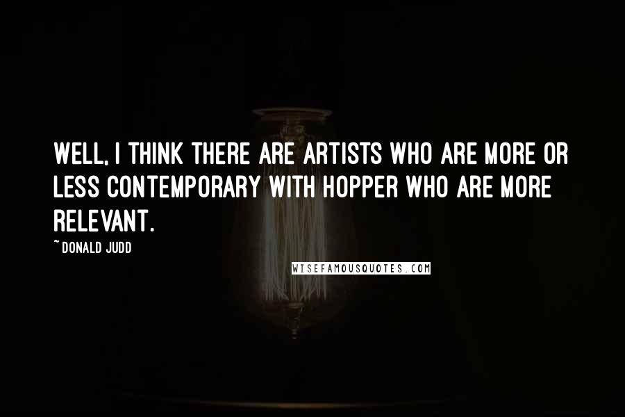 Donald Judd quotes: Well, I think there are artists who are more or less contemporary with Hopper who are more relevant.
